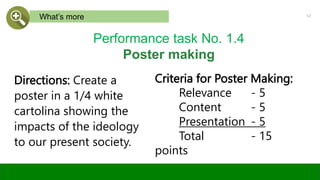 Criteria for Poster Making:
Relevance - 5
Content - 5
Presentation - 5
Total - 15
points
12
What’s more
Performance task No. 1.4
Poster making
Directions: Create a
poster in a 1/4 white
cartolina showing the
impacts of the ideology
to our present society.
 