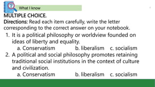 3
What I know
MULTIPLE CHOICE.
Directions: Read each item carefully, write the letter
corresponding to the correct answer on your notebook.
1. It is a political philosophy or worldview founded on
ideas of liberty and equality.
a. Conservatism b. liberalism c. socialism
2. A political and social philosophy promotes retaining
traditional social institutions in the context of culture
and civilization.
a. Conservatism b. liberalism c. socialism
 