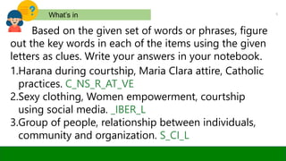 5
What’s in
Based on the given set of words or phrases, figure
out the key words in each of the items using the given
letters as clues. Write your answers in your notebook.
1.Harana during courtship, Maria Clara attire, Catholic
practices. C_NS_R_AT_VE
2.Sexy clothing, Women empowerment, courtship
using social media. _IBER_L
3.Group of people, relationship between individuals,
community and organization. S_CI_L
 