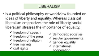 • is a political philosophy or worldview founded on
ideas of liberty and equality. Whereas classical
liberalism emphasizes the role of liberty, social
liberalism stresses the importance of equality.
LIBERALISM
 freedom of speech
 freedom of the press
 freedom of religion
 free markets
 civil rights
 democratic societies
 secular governments
 gender equality
 international
cooperation.
 