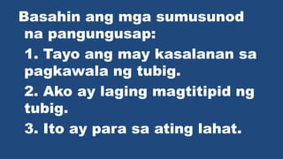 Basahin ang mga sumusunod
na pangungusap:
1. Tayo ang may kasalanan sa
pagkawala ng tubig.
2. Ako ay laging magtitipid ng
tubig.
3. Ito ay para sa ating lahat.
 