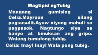 Magtipid ngTubig
Maagang gumising si
Celia.Mayroon silang
pagsusulit.Ayaw niyang mahuli sa
pagpasok. Nagtungo siya sa
banyo at binuksan ang gripo.
Walang tumulong tubig.
Celia: Inay! Inay! Wala pong tubig.
 