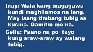 Inay: Wala kang magagawa
kundi maghilamos na lang.
May isang timbang tubig sa
kusina. Gamitin mo na.
Celia: Paano na po tayo
kung araw-araw ay walang
tubig.
 
