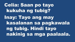 Celia: Saan po tayo
kukuha ng tubig?
Inay: Tayo ang may
kasalanan sa pagkawala
ng tubig. Hindi tayo
nakinig sa mga paalaala.
 