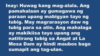 Inay: Huwag kang mag-alala. Ang
pamahalaan ay gumagawa ng
paraan upang mabigyan tayo ng
tubig. May magrarasyon daw ng
tubig para sa atin. Ang mahalaga
ay makikiisa tayo upang ang
natitirang tubig sa Angat at La
Mesa Dam ay hindi maubos bago
sumapit ang tag-ulan.
 