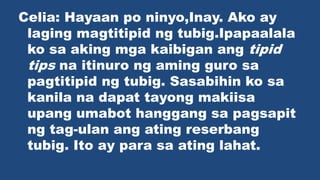 Celia: Hayaan po ninyo,Inay. Ako ay
laging magtitipid ng tubig.Ipapaalala
ko sa aking mga kaibigan ang tipid
tips na itinuro ng aming guro sa
pagtitipid ng tubig. Sasabihin ko sa
kanila na dapat tayong makiisa
upang umabot hanggang sa pagsapit
ng tag-ulan ang ating reserbang
tubig. Ito ay para sa ating lahat.
 