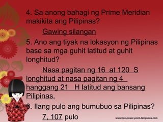 4. Sa anong bahagi ng Prime Meridian
makikita ang Pilipinas?
Gawing silangan
5. Ano ang tiyak na lokasyon ng Pilipinas
base sa mga guhit latitud at guhit
longhitud?
Nasa pagitan ng 16 at 120 S
longhitud at nasa pagitan ng 4
hanggang 21 H latitud ang bansang
Pilipinas.
6. Ilang pulo ang bumubuo sa Pilipinas?
7, 107 pulo
 