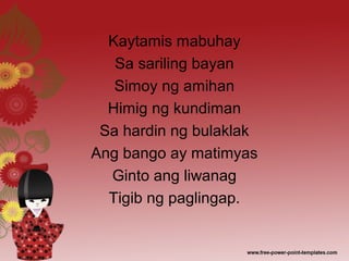 Kaytamis mabuhay
Sa sariling bayan
Simoy ng amihan
Himig ng kundiman
Sa hardin ng bulaklak
Ang bango ay matimyas
Ginto ang liwanag
Tigib ng paglingap.
 