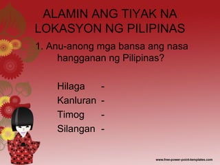 ALAMIN ANG TIYAK NA
LOKASYON NG PILIPINAS
1. Anu-anong mga bansa ang nasa
hangganan ng Pilipinas?
Hilaga -
Kanluran -
Timog -
Silangan -
 