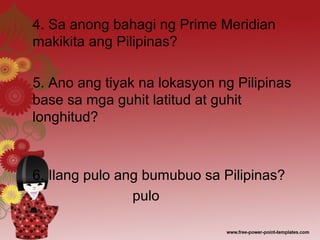 4. Sa anong bahagi ng Prime Meridian
makikita ang Pilipinas?
5. Ano ang tiyak na lokasyon ng Pilipinas
base sa mga guhit latitud at guhit
longhitud?
6. Ilang pulo ang bumubuo sa Pilipinas?
pulo
 