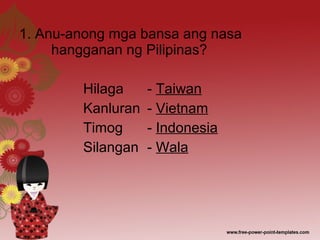 1. Anu-anong mga bansa ang nasa
hangganan ng Pilipinas?
Hilaga - Taiwan
Kanluran - Vietnam
Timog - Indonesia
Silangan - Wala
 