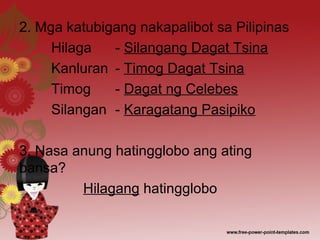 2. Mga katubigang nakapalibot sa Pilipinas
Hilaga - Silangang Dagat Tsina
Kanluran - Timog Dagat Tsina
Timog - Dagat ng Celebes
Silangan - Karagatang Pasipiko
3. Nasa anung hatingglobo ang ating
bansa?
Hilagang hatingglobo
 