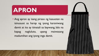 APRON
• Ang apron ay isang piraso ng kasuotan na
isinusuot sa harap ng iyong karaniwang
damit at ito ay itinatali sa baywang, lalo na
kapag nagluluto, upang maiwasang
madumihan ang iyong mga damit.
 