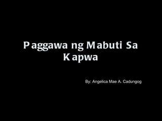 Paggawa ng Mabuti Sa Kapwa By: Angelica Mae A. Cadungog 
