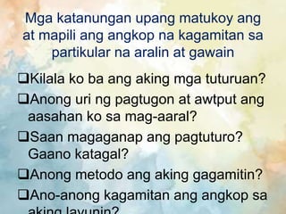 Mga katanungan upang matukoy ang
at mapili ang angkop na kagamitan sa
partikular na aralin at gawain
Kilala ko ba ang aking mga tuturuan?
Anong uri ng pagtugon at awtput ang
aasahan ko sa mag-aaral?
Saan magaganap ang pagtuturo?
Gaano katagal?
Anong metodo ang aking gagamitin?
Ano-anong kagamitan ang angkop sa
 
