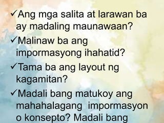 Ang mga salita at larawan ba
ay madaling maunawaan?
Malinaw ba ang
impormasyong ihahatid?
Tama ba ang layout ng
kagamitan?
Madali bang matukoy ang
mahahalagang impormasyon
o konsepto? Madali bang
 