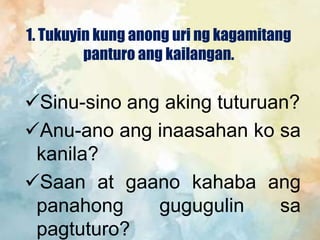 1. Tukuyin kung anong uri ng kagamitang
panturo ang kailangan.
Sinu-sino ang aking tuturuan?
Anu-ano ang inaasahan ko sa
kanila?
Saan at gaano kahaba ang
panahong gugugulin sa
pagtuturo?
 
