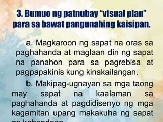3. Bumuo ng patnubay “visual plan”
para sa bawat pangunahing kaisipan.
a. Magkaroon ng sapat na oras sa
paghahanda at maglaan din ng sapat
na panahon para sa pagrebisa at
pagpapakinis kung kinakailangan.
b. Makipag-ugnayan sa mga taong
may sapat na kaalaman sa
paghahanda at pagdidisenyo ng mga
kagamitan upang makakuha ng sapat
 