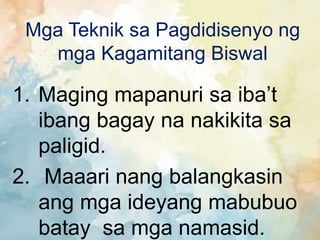 Mga Teknik sa Pagdidisenyo ng
mga Kagamitang Biswal
1. Maging mapanuri sa iba’t
ibang bagay na nakikita sa
paligid.
2. Maaari nang balangkasin
ang mga ideyang mabubuo
batay sa mga namasid.
 