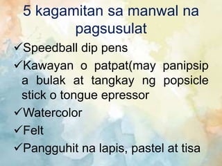 5 kagamitan sa manwal na
pagsusulat
Speedball dip pens
Kawayan o patpat(may panipsip
a bulak at tangkay ng popsicle
stick o tongue epressor
Watercolor
Felt
Pangguhit na lapis, pastel at tisa
 