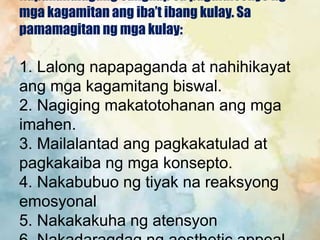 Napakahalagang sangkap sa pagdidisenyo ng
mga kagamitan ang iba’t ibang kulay. Sa
pamamagitan ng mga kulay:
1. Lalong napapaganda at nahihikayat
ang mga kagamitang biswal.
2. Nagiging makatotohanan ang mga
imahen.
3. Mailalantad ang pagkakatulad at
pagkakaiba ng mga konsepto.
4. Nakabubuo ng tiyak na reaksyong
emosyonal
5. Nakakakuha ng atensyon
 