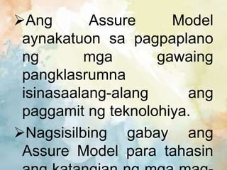Ang Assure Model
aynakatuon sa pagpaplano
ng mga gawaing
pangklasrumna
isinasaalang-alang ang
paggamit ng teknolohiya.
Nagsisilbing gabay ang
Assure Model para tahasin
 
