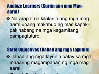 Analyze Learners (Suriin ang mga Mag-
aaral)
 Nararapat na kilalanin ang mga mag-
aaral upang makabuo ng mas kapaki-
pakinabang na mga kagamitang
pampagtuturo.
State Objectives (Ilahad ang mga Layunin)
 Ilahad ang mga layunin batay sa mga
maaaring magampanan ng mga mag-
aaral.
 