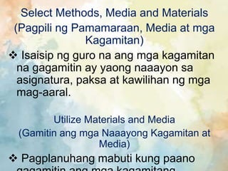 Select Methods, Media and Materials
(Pagpili ng Pamamaraan, Media at mga
Kagamitan)
 Isaisip ng guro na ang mga kagamitan
na gagamitin ay yaong naaayon sa
asignatura, paksa at kawilihan ng mga
mag-aaral.
Utilize Materials and Media
(Gamitin ang mga Naaayong Kagamitan at
Media)
 Pagplanuhang mabuti kung paano
 