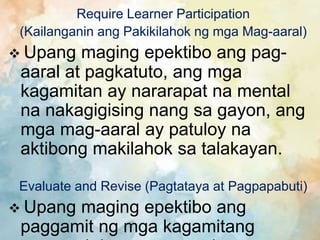 Require Learner Participation
(Kailanganin ang Pakikilahok ng mga Mag-aaral)
 Upang maging epektibo ang pag-
aaral at pagkatuto, ang mga
kagamitan ay nararapat na mental
na nakagigising nang sa gayon, ang
mga mag-aaral ay patuloy na
aktibong makilahok sa talakayan.
Evaluate and Revise (Pagtataya at Pagpapabuti)
 Upang maging epektibo ang
paggamit ng mga kagamitang
 