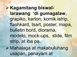 Kagamitang biswal-
larawang ‘di gumagalaw,
grapiko, karton, komik istrip,
flashkard, tsart, poster, mapa,
bulletin bord, diorama,
modelo, mock-ups, slide, film
strip, at iba pa.
Mahalaga at makabuluhang
usapan, panayam at
 