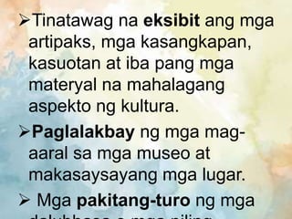 Tinatawag na eksibit ang mga
artipaks, mga kasangkapan,
kasuotan at iba pang mga
materyal na mahalagang
aspekto ng kultura.
Paglalakbay ng mga mag-
aaral sa mga museo at
makasaysayang mga lugar.
 Mga pakitang-turo ng mga
 