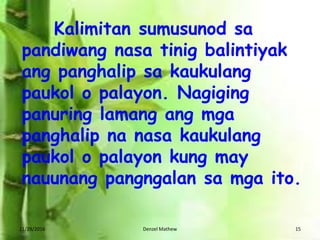 11/29/2016 Denzel Mathew 15
Kalimitan sumusunod sa
pandiwang nasa tinig balintiyak
ang panghalip sa kaukulang
paukol o palayon. Nagiging
panuring lamang ang mga
panghalip na nasa kaukulang
paukol o palayon kung may
nauunang pangngalan sa mga ito.
 