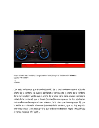 <table width="50%"border="2"align="center"cellspacing="0"bordercolor="#000000"
bgcolor="#FFCC99">
...
</table>
Con esto indicamos que el ancho (width) de la tabla debe ocupar el 50% del
ancho de la ventana (lo puedes comprobar cambiando el ancho de la ventana
de tu navegador y verás que el ancho de la tabla varía para ocupar siempre la
mitad de la ventana), que el borde (border) tiene un grosor de dos píxeles (es
más ancho que las separaciones internas de la tabla que tienen grosor 1), que
la tabla está alineada al centro (center) de la ventana, que no hay espacio
entre las celdas (cellspacing="0"), que el borde la tabla es negro (#000000) y
el fondo naranja (#FFCC99).