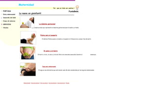 Maternidad
                                                                                                 Por      que es lindo ser padres.!

PORTADA                                                                                                                                FundaBebè.
Estoy embarazada!
                      Lo nuevo en giainfantil

Desarrollo del bebé

Etapas del embarazo

SERVICIOS                                                      La diabetes gestacional

Vínculos                                     Las complicaciones que representa la diabetes gestacional para la madre y el bebé.




                                                                  Pilates para el posparto

                                                                      El método Pilates ayuda a la madre a recuperar la firmeza de su cuerpo tras del parto.




                                                                          El calcio y el hierro

                                                            El hierro, el zinc, el calcio y el ácido fólico son minerales esenciales durante el           embarazo.




                                                                      Yoga para embarazada

                                                             El yoga es una alternativa que está siendo cada día más considerada por las mujeres embarazadas.




                          Página principal | Acerca de nosotros | Info. de contacto | Lista de productos | Lista de servicios | Vínculos
 