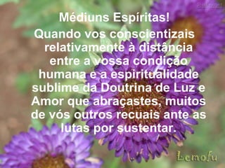Médiuns Espíritas! Quando vos conscientizais relativamente à distância entre a vossa condição humana e a espiritualidade sublime da Doutrina de Luz e Amor que abraçastes, muitos de vós outros recuais ante as lutas por sustentar. 