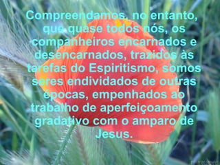 Compreendamos, no entanto, que quase todos nós, os companheiros encarnados e desencarnados, trazidos às tarefas do Espiritismo, somos seres endividados de outras épocas, empenhados ao trabalho de aperfeiçoamento gradativo com o amparo de Jesus. 