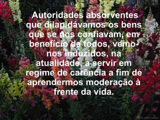 Autoridades absorventes que dilapidávamos os bens que se nos confiavam, em benefício de todos, vemo-nos induzidos, na atualidade, a servir em regime de carência a fim de aprendermos moderação à frente da vida. 