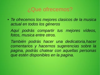 ¿Que ofrecemos?
●   Te ofrecemos los mejores clasicos de la musica
    actual en todos los géneros
    Aquí podrás compartir tus mejores vídeos,
    fotos, musica entre otros.
    También podrás hacer una dedicatoria,hacer
    comentarios y hacernos sugerencias sobre la
    pagina, podrás chatear con aquellas personas
    que estén disponibles en la pagina.
 