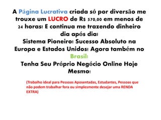 A Página Lucrativa criada só por diversão me
trouxe um LUCRO de R$ 570,00 em menos de
24 horas! E continua me trazendo dinheiro
dia após dia!
Sistema Pioneiro! Sucesso Absoluto na
Europa e Estados Unidos! Agora também no
Brasil!
Tenha Seu Próprio Negócio Online Hoje
Mesmo!
(Trabalho ideal para Pessoas Aposentadas, Estudantes, Pessoas que
não podem trabalhar fora ou simplesmente desejar uma RENDA
EXTRA)
 