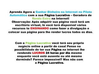 Aprenda Agora a Ganhar Dinheiro na Internet no Piloto
Automático com a sua Página Lucrativa – Geradora de
Renda Extra na Internet!
Observação: Após adquirir sua página você terá um
escritório virtual, lá você terá disponível vários
recursos te ENSINANDO como fazer a divulgação e
colocar sua página para lhe render lucros todos os dias.
Com a Página Lucrativa você terá seu próprio
negócio online a partir de casa! Pense na
possibilidade de ter sua Página na internet lhe
rendendo LUCROS 24 horas por dia mesmo
enquanto você está ausente ou até mesmo
dormindo? Parece impossível? Mas não com
a Página Lucrativa.
 