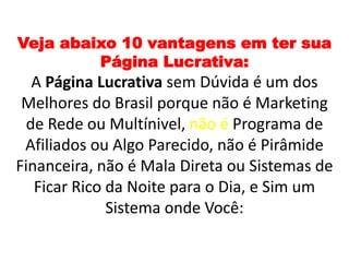 Veja abaixo 10 vantagens em ter sua
Página Lucrativa:
A Página Lucrativa sem Dúvida é um dos
Melhores do Brasil porque não é Marketing
de Rede ou Multínivel, não é Programa de
Afiliados ou Algo Parecido, não é Pirâmide
Financeira, não é Mala Direta ou Sistemas de
Ficar Rico da Noite para o Dia, e Sim um
Sistema onde Você:
 
