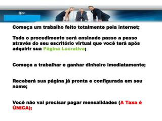 Começa um trabalho feito totalmente pela internet;
Todo o procedimento será ensinado passo a passo
através do seu escritório virtual que você terá após
adquirir sua Página Lucrativa;
Começa a trabalhar e ganhar dinheiro imediatamente;
Receberá sua página já pronta e configurada em seu
nome;
Você não vai precisar pagar mensalidades (A Taxa é
ÚNICA);
 