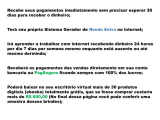 Recebe seus pagamentos imediatamente sem precisar esperar 30
dias para receber o dinheiro;
Terá seu próprio Sistema Gerador de Renda Extra na internet;
Irá aprender a trabalhar com internet recebendo dinheiro 24 horas
por dia 7 dias por semana mesmo enquanto está ausente ou até
mesmo dormindo;
Receberá os pagamentos das vendas diretamente em sua conta
bancaria ou PagSeguro ficando sempre com 100% dos lucros;
Poderá baixar no seu escritório virtual mais de 30 produtos
digitais (ebooks) totalmente grátis, que se fosse comprar custaria
mais de R$ 800,00 (No final dessa página você pode conferir uma
amostra desses brindes);
 
