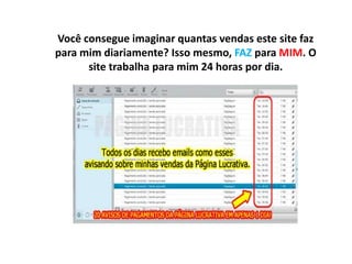 Você consegue imaginar quantas vendas este site faz
para mim diariamente? Isso mesmo, FAZ para MIM. O
site trabalha para mim 24 horas por dia.
 