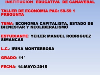 INSTITUCION EDUCATIVA DE CAÑAVERAL
TALLER DE ECONOMIA PAG: 58-59 1
PREGUNTA
TEMA: ECONOMIA CAPITALISTA, ESTADO DE
BIENESTAR Y NEOLIBERALISMO
ESTUDIANTE: YEILER MANUEL RODRIGUEZ
SIMANCAS
L.C.: IRINA MONTERROSA
GRADO: 11´
FECHA: 14-MAYO-2015
 