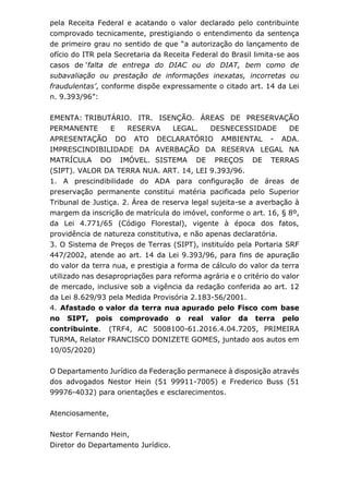 pela Receita Federal e acatando o valor declarado pelo contribuinte
comprovado tecnicamente, prestigiando o entendimento da sentença
de primeiro grau no sentido de que “a autorização do lançamento de
ofício do ITR pela Secretaria da Receita Federal do Brasil limita-se aos
casos de ‘falta de entrega do DIAC ou do DIAT, bem como de
subavaliação ou prestação de informações inexatas, incorretas ou
fraudulentas’, conforme dispõe expressamente o citado art. 14 da Lei
n. 9.393/96”:
EMENTA: TRIBUTÁRIO. ITR. ISENÇÃO. ÁREAS DE PRESERVAÇÃO
PERMANENTE E RESERVA LEGAL. DESNECESSIDADE DE
APRESENTAÇÃO DO ATO DECLARATÓRIO AMBIENTAL - ADA.
IMPRESCINDIBILIDADE DA AVERBAÇÃO DA RESERVA LEGAL NA
MATRÍCULA DO IMÓVEL. SISTEMA DE PREÇOS DE TERRAS
(SIPT). VALOR DA TERRA NUA. ART. 14, LEI 9.393/96.
1. A prescindibilidade do ADA para configuração de áreas de
preservação permanente constitui matéria pacificada pelo Superior
Tribunal de Justiça. 2. Área de reserva legal sujeita-se a averbação à
margem da inscrição de matrícula do imóvel, conforme o art. 16, § 8º,
da Lei 4.771/65 (Código Florestal), vigente à época dos fatos,
providência de natureza constitutiva, e não apenas declaratória.
3. O Sistema de Preços de Terras (SIPT), instituído pela Portaria SRF
447/2002, atende ao art. 14 da Lei 9.393/96, para fins de apuração
do valor da terra nua, e prestigia a forma de cálculo do valor da terra
utilizado nas desapropriações para reforma agrária e o critério do valor
de mercado, inclusive sob a vigência da redação conferida ao art. 12
da Lei 8.629/93 pela Medida Provisória 2.183-56/2001.
4. Afastado o valor da terra nua apurado pelo Fisco com base
no SIPT, pois comprovado o real valor da terra pelo
contribuinte. (TRF4, AC 5008100-61.2016.4.04.7205, PRIMEIRA
TURMA, Relator FRANCISCO DONIZETE GOMES, juntado aos autos em
10/05/2020)
O Departamento Jurídico da Federação permanece à disposição através
dos advogados Nestor Hein (51 99911-7005) e Frederico Buss (51
99976-4032) para orientações e esclarecimentos.
Atenciosamente,
Nestor Fernando Hein,
Diretor do Departamento Jurídico.
 