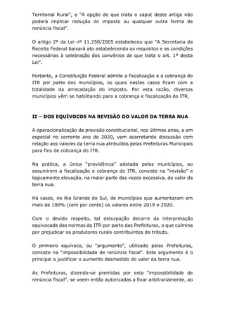 Territorial Rural”, e “A opção de que trata o caput deste artigo não
poderá implicar redução do imposto ou qualquer outra forma de
renúncia fiscal”.
O artigo 2º da Lei nº 11.250/2005 estabeleceu que “A Secretaria da
Receita Federal baixará ato estabelecendo os requisitos e as condições
necessárias à celebração dos convênios de que trata o art. 1º desta
Lei”.
Portanto, a Constituição Federal admite a fiscalização e a cobrança do
ITR por parte dos municípios, os quais nestes casos ficam com a
totalidade da arrecadação do imposto. Por esta razão, diversos
municípios vêm se habilitando para a cobrança e fiscalização do ITR.
II – DOS EQUÍVOCOS NA REVISÃO DO VALOR DA TERRA NUA
A operacionalização da previsão constitucional, nos últimos anos, e em
especial no corrente ano de 2020, vem acarretando discussão com
relação aos valores da terra nua atribuídos pelas Prefeituras Municipais
para fins de cobrança do ITR.
Na prática, a única “providência” adotada pelos municípios, ao
assumirem a fiscalização e cobrança do ITR, consiste na “revisão” e
logicamente elevação, na maior parte das vezes excessiva, do valor da
terra nua.
Há casos, no Rio Grande do Sul, de municípios que aumentaram em
mais de 100% (cem por cento) os valores entre 2019 e 2020.
Com o devido respeito, tal deturpação decorre da interpretação
equivocada das normas do ITR por parte das Prefeituras, o que culmina
por prejudicar os produtores rurais contribuintes do tributo.
O primeiro equívoco, ou “argumento”, utilizado pelas Prefeituras,
consiste na “impossibilidade de renúncia fiscal”. Este argumento é o
principal a justificar o aumento desmedido do valor da terra nua.
As Prefeituras, dizendo-se premidas por esta “impossibilidade de
renúncia fiscal”, se veem então autorizadas a fixar arbitrariamente, ao
 