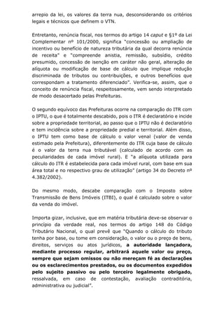 arrepio da lei, os valores da terra nua, desconsiderando os critérios
legais e técnicos que definem o VTN.
Entretanto, renúncia fiscal, nos termos do artigo 14 caput e §1º da Lei
Complementar nº 101/2000, significa “concessão ou ampliação de
incentivo ou benefício de natureza tributária da qual decorra renúncia
de receita” e “compreende anistia, remissão, subsídio, crédito
presumido, concessão de isenção em caráter não geral, alteração de
alíquota ou modificação de base de cálculo que implique redução
discriminada de tributos ou contribuições, e outros benefícios que
correspondam a tratamento diferenciado”. Verifica-se, assim, que o
conceito de renúncia fiscal, respeitosamente, vem sendo interpretado
de modo desacertado pelas Prefeituras.
O segundo equívoco das Prefeituras ocorre na comparação do ITR com
o IPTU, o que é totalmente descabido, pois o ITR é declaratório e incide
sobre a propriedade territorial, ao passo que o IPTU não é declaratório
e tem incidência sobre a propriedade predial e territorial. Além disso,
o IPTU tem como base de cálculo o valor venal (valor de venda
estimado pela Prefeitura), diferentemente do ITR cuja base de cálculo
é o valor da terra nua tributável (calculado de acordo com as
peculiaridades de cada imóvel rural). E “a alíquota utilizada para
cálculo do ITR é estabelecida para cada imóvel rural, com base em sua
área total e no respectivo grau de utilização” (artigo 34 do Decreto nº
4.382/2002).
Do mesmo modo, descabe comparação com o Imposto sobre
Transmissão de Bens Imóveis (ITBI), o qual é calculado sobre o valor
da venda do imóvel.
Importa gizar, inclusive, que em matéria tributária deve-se observar o
princípio da verdade real, nos termos do artigo 148 do Código
Tributário Nacional, o qual prevê que “Quando o cálculo do tributo
tenha por base, ou tome em consideração, o valor ou o preço de bens,
direitos, serviços ou atos jurídicos, a autoridade lançadora,
mediante processo regular, arbitrará aquele valor ou preço,
sempre que sejam omissos ou não mereçam fé as declarações
ou os esclarecimentos prestados, ou os documentos expedidos
pelo sujeito passivo ou pelo terceiro legalmente obrigado,
ressalvada, em caso de contestação, avaliação contraditória,
administrativa ou judicial”.
 