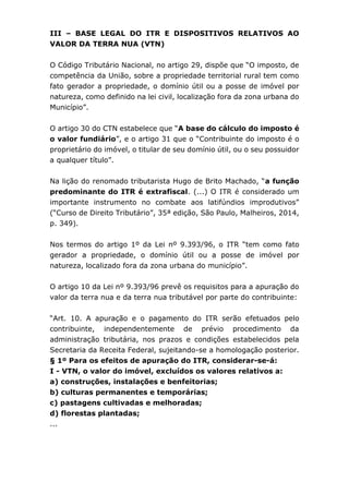 III – BASE LEGAL DO ITR E DISPOSITIVOS RELATIVOS AO
VALOR DA TERRA NUA (VTN)
O Código Tributário Nacional, no artigo 29, dispõe que “O imposto, de
competência da União, sobre a propriedade territorial rural tem como
fato gerador a propriedade, o domínio útil ou a posse de imóvel por
natureza, como definido na lei civil, localização fora da zona urbana do
Município”.
O artigo 30 do CTN estabelece que “A base do cálculo do imposto é
o valor fundiário”, e o artigo 31 que o “Contribuinte do imposto é o
proprietário do imóvel, o titular de seu domínio útil, ou o seu possuidor
a qualquer título”.
Na lição do renomado tributarista Hugo de Brito Machado, “a função
predominante do ITR é extrafiscal. (...) O ITR é considerado um
importante instrumento no combate aos latifúndios improdutivos”
(“Curso de Direito Tributário”, 35ª edição, São Paulo, Malheiros, 2014,
p. 349).
Nos termos do artigo 1º da Lei nº 9.393/96, o ITR “tem como fato
gerador a propriedade, o domínio útil ou a posse de imóvel por
natureza, localizado fora da zona urbana do município”.
O artigo 10 da Lei nº 9.393/96 prevê os requisitos para a apuração do
valor da terra nua e da terra nua tributável por parte do contribuinte:
“Art. 10. A apuração e o pagamento do ITR serão efetuados pelo
contribuinte, independentemente de prévio procedimento da
administração tributária, nos prazos e condições estabelecidos pela
Secretaria da Receita Federal, sujeitando-se a homologação posterior.
§ 1º Para os efeitos de apuração do ITR, considerar-se-á:
I - VTN, o valor do imóvel, excluídos os valores relativos a:
a) construções, instalações e benfeitorias;
b) culturas permanentes e temporárias;
c) pastagens cultivadas e melhoradas;
d) florestas plantadas;
...
 