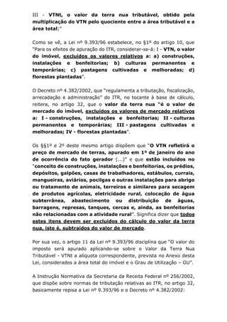 III - VTNt, o valor da terra nua tributável, obtido pela
multiplicação do VTN pelo quociente entre a área tributável e a
área total;”
Como se vê, a Lei nº 9.393/96 estabelece, no §1º do artigo 10, que
“Para os efeitos de apuração do ITR, considerar-se-á: I - VTN, o valor
do imóvel, excluídos os valores relativos a: a) construções,
instalações e benfeitorias; b) culturas permanentes e
temporárias; c) pastagens cultivadas e melhoradas; d)
florestas plantadas”.
O Decreto nº 4.382/2002, que “regulamenta a tributação, fiscalização,
arrecadação e administração” do ITR, no tocante à base de cálculo,
reitera, no artigo 32, que o valor da terra nua “é o valor de
mercado do imóvel, excluídos os valores de mercado relativos
a: I - construções, instalações e benfeitorias; II - culturas
permanentes e temporárias; III - pastagens cultivadas e
melhoradas; IV - florestas plantadas”.
Os §§1º e 2º deste mesmo artigo dispõem que “O VTN refletirá o
preço de mercado de terras, apurado em 1º de janeiro do ano
de ocorrência do fato gerador (...)” e que estão incluídos no
“conceito de construções, instalações e benfeitorias, os prédios,
depósitos, galpões, casas de trabalhadores, estábulos, currais,
mangueiras, aviários, pocilgas e outras instalações para abrigo
ou tratamento de animais, terreiros e similares para secagem
de produtos agrícolas, eletricidade rural, colocação de água
subterrânea, abastecimento ou distribuição de águas,
barragens, represas, tanques, cercas e, ainda, as benfeitorias
não relacionadas com a atividade rural”. Significa dizer que todos
estes itens devem ser excluídos do cálculo do valor da terra
nua, isto é, subtraídos do valor de mercado.
Por sua vez, o artigo 11 da Lei nº 9.393/96 disciplina que “O valor do
imposto será apurado aplicando-se sobre o Valor da Terra Nua
Tributável - VTNt a alíquota correspondente, prevista no Anexo desta
Lei, considerados a área total do imóvel e o Grau de Utilização – GU”.
A Instrução Normativa da Secretaria da Receita Federal nº 256/2002,
que dispõe sobre normas de tributação relativas ao ITR, no artigo 32,
basicamente repisa a Lei nº 9.393/96 e o Decreto nº 4.382/2002:
 